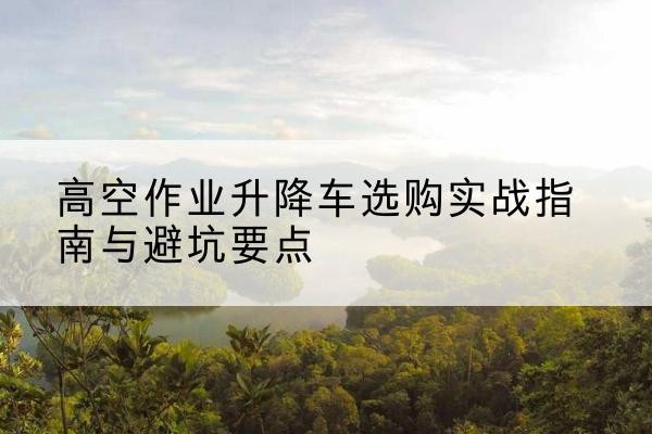 屯昌升降车怎么选-高空作业升降车选购实战指南与避坑要点