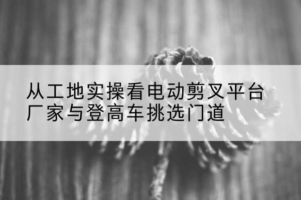 屯昌电动剪叉升降平台厂家-从工地实操看电动剪叉平台厂家与登高车挑选门道