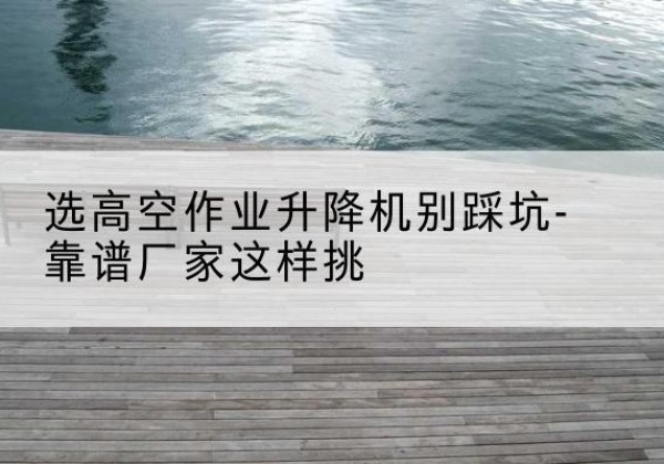 屯昌剪叉式升降机厂家-选高空作业升降机别踩坑-靠谱厂家这样挑