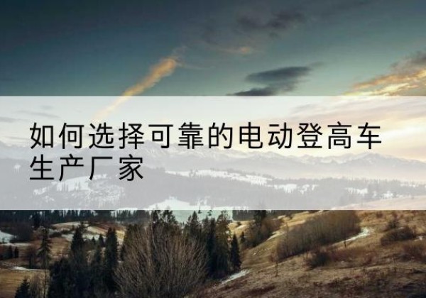 屯昌电动登高车厂家-如何选择可靠的电动登高车生产厂家