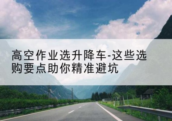屯昌升降车厂家-高空作业选升降车-这些选购要点助你*避坑