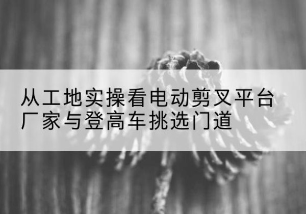 屯昌电动剪叉升降平台厂家-从工地实操看电动剪叉平台厂家与登高车挑选门道